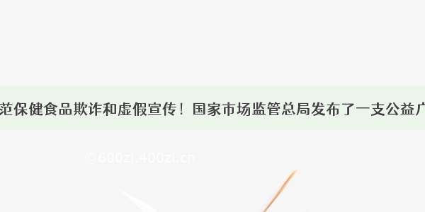 转：防范保健食品欺诈和虚假宣传！国家市场监管总局发布了一支公益广告……