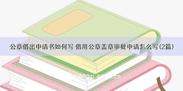 公章借出申请书如何写 借用公章盖章审批申请怎么写(2篇)