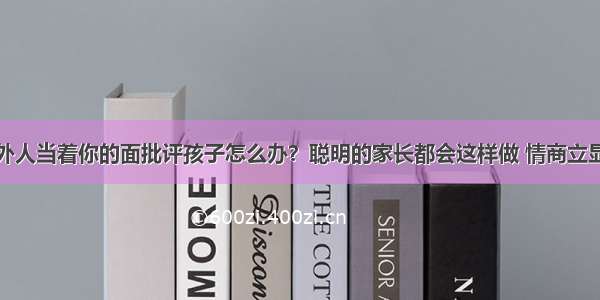 外人当着你的面批评孩子怎么办？聪明的家长都会这样做 情商立显