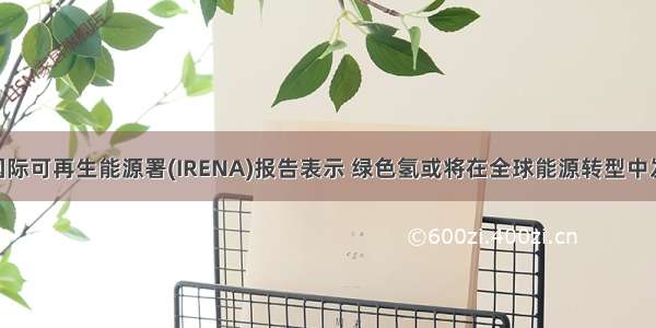 国际译丛 | 国际可再生能源署(IRENA)报告表示 绿色氢或将在全球能源转型中发挥核心作用