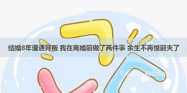 结婚8年遭遇背叛 我在离婚前做了两件事 余生不再恨前夫了