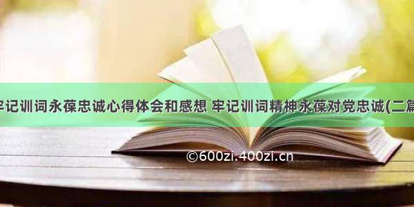 牢记训词永葆忠诚心得体会和感想 牢记训词精神永葆对党忠诚(二篇)