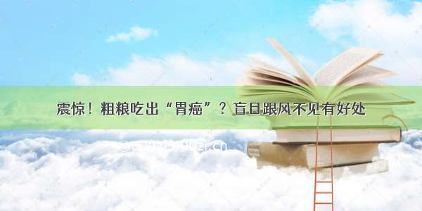 震惊！粗粮吃出“胃癌”？盲目跟风不见有好处