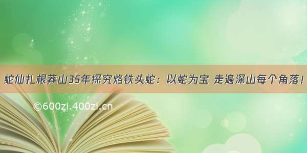 蛇仙扎根莽山35年探究烙铁头蛇：以蛇为宝 走遍深山每个角落！