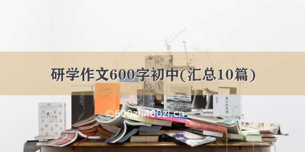 研学作文600字初中(汇总10篇)