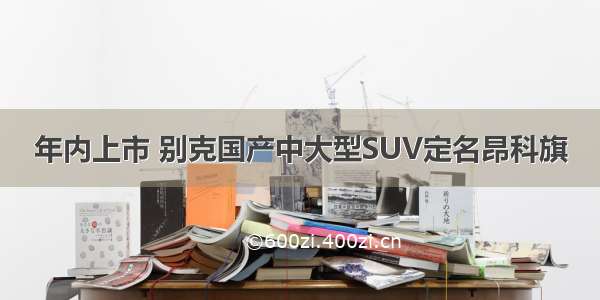 年内上市 别克国产中大型SUV定名昂科旗