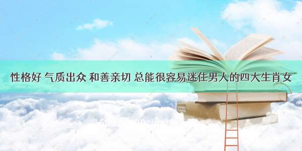 性格好 气质出众 和善亲切 总能很容易迷住男人的四大生肖女