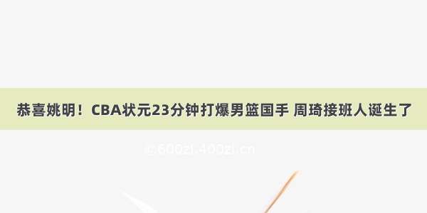 恭喜姚明！CBA状元23分钟打爆男篮国手 周琦接班人诞生了