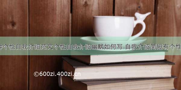 一分钟个性自我介绍范文个性自我介绍幽默如何写 自我介绍简短有个性(二篇)