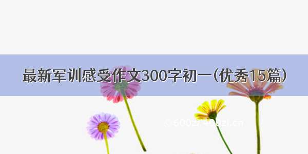 最新军训感受作文300字初一(优秀15篇)