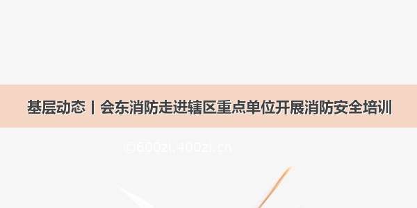 基层动态丨会东消防走进辖区重点单位开展消防安全培训