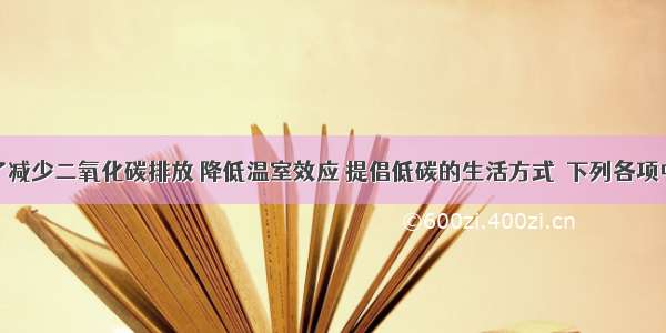 单选题为了减少二氧化碳排放 降低温室效应 提倡低碳的生活方式．下列各项中不属于低