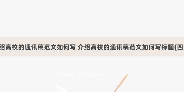 介绍高校的通讯稿范文如何写 介绍高校的通讯稿范文如何写标题(四篇)