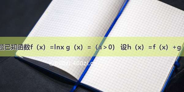 解答题已知函数f（x）=lnx g（x）=（a＞0） 设h（x）=f（x）+g（x）．