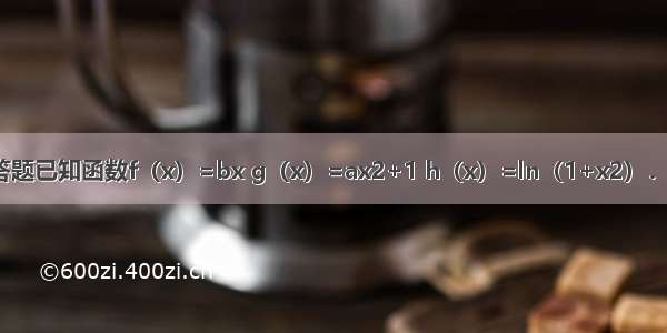 解答题已知函数f（x）=bx g（x）=ax2+1 h（x）=ln（1+x2）．（a