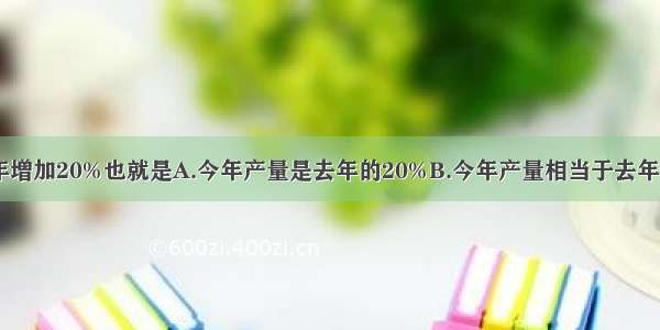 今年产量比去年增加20%也就是A.今年产量是去年的20%B.今年产量相当于去年的120%C.今年