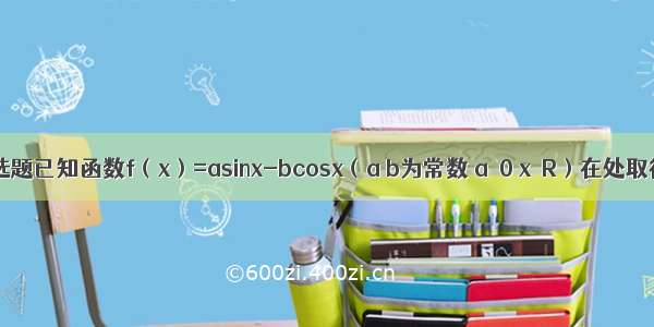 单选题已知函数f（x）=asinx-bcosx（a b为常数 a≠0 x∈R）在处取得