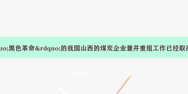 单选题被称为&ldquo;黑色革命&rdquo;的我国山西的煤炭企业兼并重组工作已经取得了阶段性成果。截