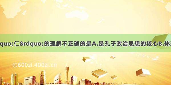 单选题下列关于“仁”的理解不正确的是A.是孔子政治思想的核心B.体现了人道主义和对百