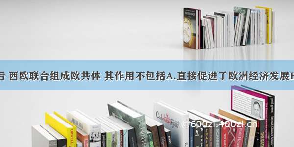 单选题二战后 西欧联合组成欧共体 其作用不包括A.直接促进了欧洲经济发展B.迫使美国调