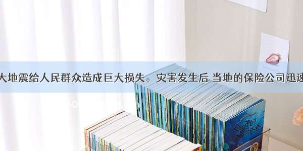 单选题汶川大地震给人民群众造成巨大损失。灾害发生后 当地的保险公司迅速组织力量开