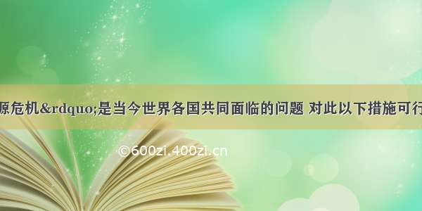 单选题“能源危机”是当今世界各国共同面临的问题 对此以下措施可行的是A.人人都要自