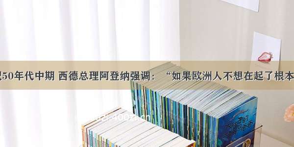 单选题20世纪50年代中期 西德总理阿登纳强调：“如果欧洲人不想在起了根本变化的世界里