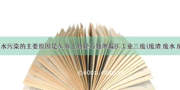 单选题造成水污染的主要原因是A.海上油轮石油泄漏B.工业三废(废渣 废水 废气)及生活