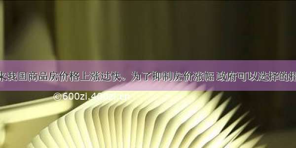 单选题近年来我国商品房价格上涨过快。为了抑制房价涨幅 政府可以选择的措施有A.扩大