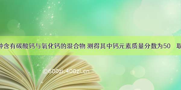 单选题有一种含有碳酸钙与氧化钙的混合物 测得其中钙元素质量分数为50％．取该混合物16