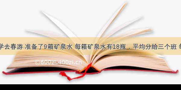 三年级同学去春游 准备了9箱矿泉水 每箱矿泉水有18瓶．平均分给三个班 每个班可以