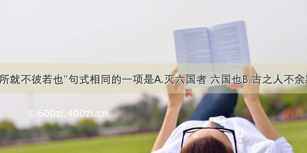 单选题与“所就不彼若也”句式相同的一项是A.灭六国者 六国也B.古之人不余欺也C.得双