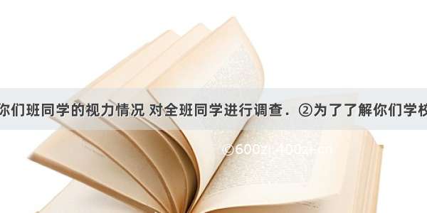 ①为了了解你们班同学的视力情况 对全班同学进行调查．②为了了解你们学校学生对某本