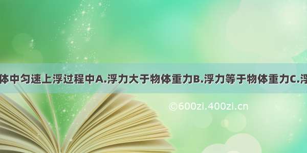 物体在液体中匀速上浮过程中A.浮力大于物体重力B.浮力等于物体重力C.浮力小于物