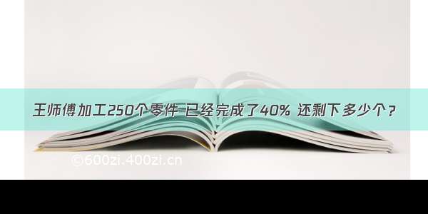 王师傅加工250个零件 已经完成了40% 还剩下多少个？