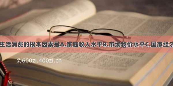 影响家庭生活消费的根本因素是A.家庭收入水平B.市场物价水平C.国家经济发展水平