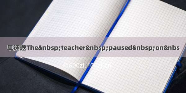 单选题The teacher paused on&nbs