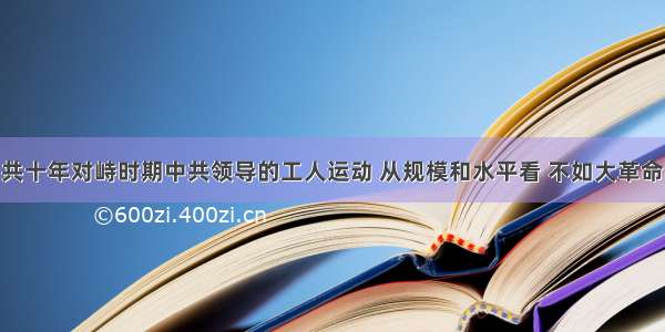 单选题国共十年对峙时期中共领导的工人运动 从规模和水平看 不如大革命时期 其关