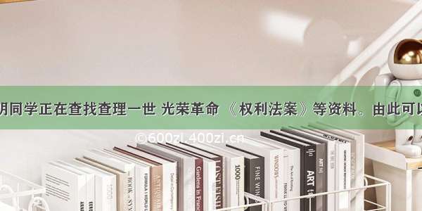 单选题小明同学正在查找查理一世 光荣革命 《权利法案》等资料。由此可以判断他探