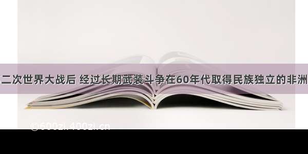 单选题第二次世界大战后 经过长期武装斗争在60年代取得民族独立的非洲国家是A.