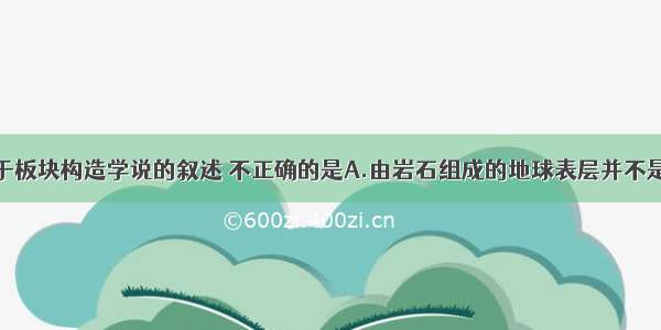 单选题关于板块构造学说的叙述 不正确的是A.由岩石组成的地球表层并不是整体一块