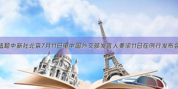 单选题中新社北京7月11日电中国外交部发言人姜瑜11日在例行发布会上