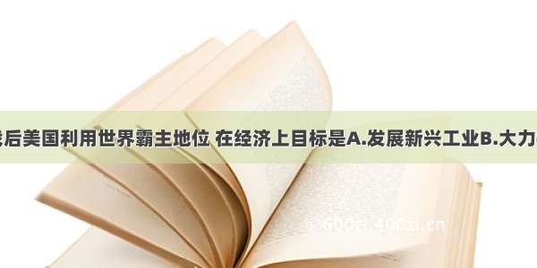 单选题战后美国利用世界霸主地位 在经济上目标是A.发展新兴工业B.大力拓展世界