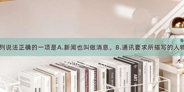 单选题下列说法正确的一项是A.新闻也叫做消息。B.通讯要求所描写的人物更具形象