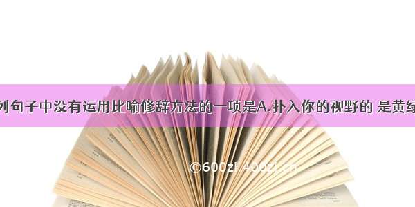 单选题下列句子中没有运用比喻修辞方法的一项是A.扑入你的视野的 是黄绿错综的一