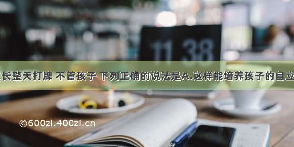 单选题家长整天打牌 不管孩子 下列正确的说法是A.这样能培养孩子的自立自强能力