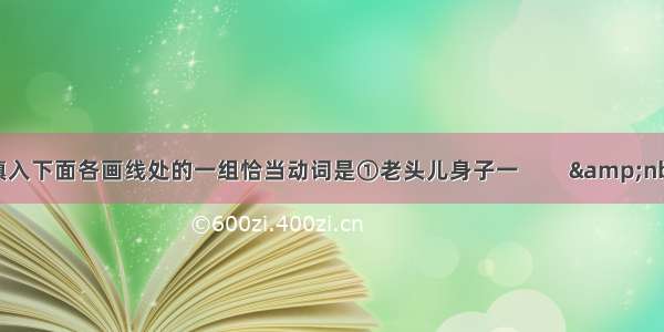 填入下面各画线处的一组恰当动词是①老头儿身子一         &nbs