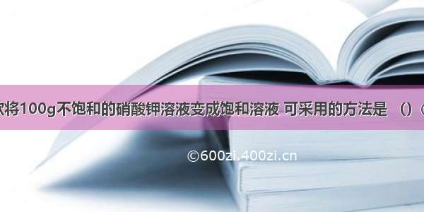 单选题欲将100g不饱和的硝酸钾溶液变成饱和溶液 可采用的方法是 （）①蒸发溶