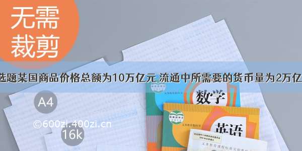 单选题某国商品价格总额为10万亿元 流通中所需要的货币量为2万亿元。