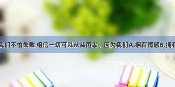 单选题我们不怕失败 相信一切可以从头再来。因为我们A.拥有情感B.拥有力气C.